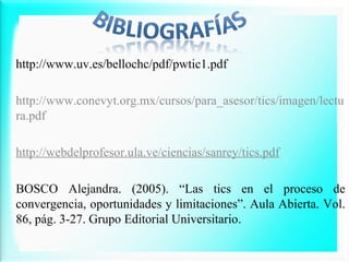 http://www.uv.es/bellochc/pdf/pwtic1.pdf
http://www.conevyt.org.mx/cursos/para_asesor/tics/imagen/lectu
ra.pdf
http://webdelprofesor.ula.ve/ciencias/sanrey/tics.pdf
BOSCO Alejandra. (2005). “Las tics en el proceso de
convergencia, oportunidades y limitaciones”. Aula Abierta. Vol.
86, pág. 3-27. Grupo Editorial Universitario.

 