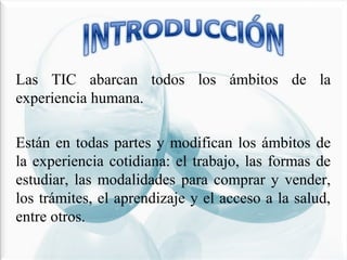 Las TIC abarcan todos los ámbitos de la
experiencia humana.
Están en todas partes y modifican los ámbitos de
la experiencia cotidiana: el trabajo, las formas de
estudiar, las modalidades para comprar y vender,
los trámites, el aprendizaje y el acceso a la salud,
entre otros.

 