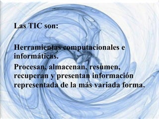 Las TIC son:
Herramientas computacionales e
informáticas.
Procesan, almacenan, resumen,
recuperan y presentan información
representada de la más variada forma.

 