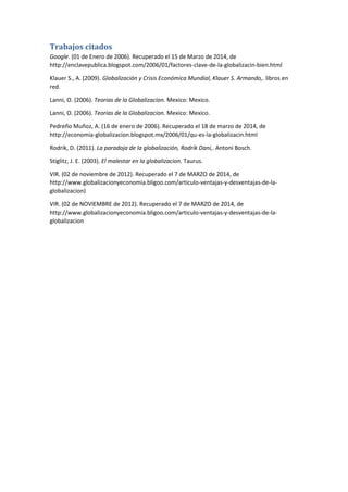 Trabajos citados
Google. (01 de Enero de 2006). Recuperado el 15 de Marzo de 2014, de
http://enclavepublica.blogspot.com/2006/01/factores-clave-de-la-globalizacin-bien.html
Klauer S., A. (2009). Globalización y Crisis Económica Mundial, Klauer S. Armando,. libros en
red.
Lanni, O. (2006). Teorias de la Globalizacion. Mexico: Mexico.
Lanni, O. (2006). Teorias de la Globalizacion. Mexico: Mexico.
Pedreño Muñoz, A. (16 de enero de 2006). Recuperado el 18 de marzo de 2014, de
http://economia-globalizacion.blogspot.mx/2006/01/qu-es-la-globalizacin.html
Rodrik, D. (2011). La paradoja de la globalización, Rodrik Dani,. Antoni Bosch.
Stiglitz, J. E. (2003). El malestar en la globalizacion. Taurus.
VIR. (02 de noviembre de 2012). Recuperado el 7 de MARZO de 2014, de
http://www.globalizacionyeconomia.bligoo.com/articulo-ventajas-y-desventajas-de-la-
globalizacion)
VIR. (02 de NOVIEMBRE de 2012). Recuperado el 7 de MARZO de 2014, de
http://www.globalizacionyeconomia.bligoo.com/articulo-ventajas-y-desventajas-de-la-
globalizacion
 