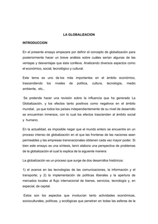 LA GLOBALIZACION
INTRODUCCION
En el presente ensayo empezare por definir el concepto de globalización para
posteriormente hacer un breve análisis sobre cuáles serían algunas de las
ventajas y desventajas que ésta conlleva. Analizando diversos aspectos como
el económico, social, tecnológico y cultural.
Este tema es uno de los más importantes en el ámbito económico,
trascendiendo los niveles de política, cultura, tecnología, medio
ambiente, etc.,
Se pretende hacer una revisión sobre la influencia que ha generado La
Globalización, y los efectos tanto positivos como negativos en el ámbito
mundial, ya que todos los países independientemente de su nivel de desarrollo
se encuentran inmersos, con lo cual los efectos trascienden al ámbito social
y humano.
En la actualidad, es imposible negar que el mundo entero se encuentre en un
proceso intenso de globalización en el que las fronteras de las naciones sean
permeables y las empresas transnacionales obtienen cada vez mayor poder. Si
bien este ensayo es una síntesis, lanni elabora una perspectiva de problemas
de la globalización el cual lo explica de la siguiente manera:
La globalización es un proceso que surge de dos desarrollos históricos:
1) el avance en las tecnologías de las comunicaciones, la información y el
transporte; y 2) la implementación de políticas liberales y la apertura de
mercados locales al flujo internacional de bienes, servicios, tecnología y, en
especial, de capital.
Estos son los aspectos que involucran tanto actividades económicas,
socioculturales, políticas, y ecológicas que penetran en todas las esferas de la
 