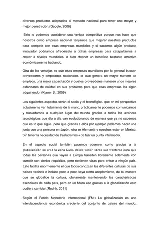 diversos productos adaptados al mercado nacional para tener una mayor y
mejor penetración.(Google, 2006)
Esto lo podemos considerar una ventaja competitiva porque nos hace que
nosotros como empresa nacional tengamos que mejorar nuestros productos
para competir con esas empresas mundiales y si sacamos algún producto
innovador podríamos ofrecérselo a dichas empresas para catapultarnos a
crecer a niveles mundiales, o bien obtener un beneficio bastante atractivo
económicamente hablando.
Otra de las ventajas es que esas empresas mundiales por lo general buscan
proveedores y empleados nacionales, lo cual genera un mayor número de
empleos, una mejor capacitación y que los proveedores manejen unos mejores
estándares de calidad en sus productos para que esas empresas los sigan
adquiriendo. (Klauer S., 2009)
Los siguientes aspectos serán el social y el tecnológico, que en mi perspectiva
actualmente van totalmente de la mano, prácticamente podemos comunicarnos
y trasladarnos a cualquier lugar del mundo gracias a todos los avances
tecnológicos que día a día van evolucionando de manera que ya no sabemos
que es lo que sigue, pero que gracias a ellos por ejemplo podemos hacer una
junta con una persona en Japón, otra en Alemania y nosotros estar en México.
Sin tener la necesidad de trasladarnos o de fijar un punto intermedio.
En el aspecto social también podemos observar como gracias a la
globalización se creó la zona Euro, donde tienen libres sus fronteras para que
todas las personas que vayan a Europa transiten libremente solamente con
cumplir con ciertos requisitos, pero no tienen visas para entrar a ningún país.
Esto facilita enormemente el que todos conozcan las diferentes culturas de sus
países vecinos e incluso poco a poco haya cierto acoplamiento, de tal manera
que se globalice la cultura, obviamente manteniendo las características
esenciales de cada país, pero en un futuro eso gracias a la globalización esto
pudiera cambiar.(Rodrik, 2011)
Según el Fondo Monetario Internacional (FMI) La globalización es una
interdependencia económica creciente del conjunto de países del mundo,
 
