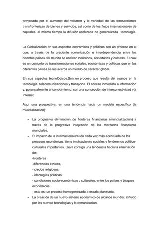 provocada por el aumento del volumen y la variedad de las transacciones
transfronterizas de bienes y servicios, así como de los flujos internacionales de
capitales, al mismo tiempo la difusión acelerada de generalizada tecnología.
La Globalización en sus aspectos económicos y políticos son un proceso en el
que, a través de la creciente comunicación e interdependencia entre los
distintos países del mundo se unifican mercados, sociedades y culturas. El cual
es un conjunto de transformaciones sociales, económicas y políticas que en los
diferentes países se les acerca un modelo de carácter global.
En sus aspectos tecnológicos:Son un proceso que resulta del avance en la
tecnología, telecomunicaciones y transporte. El acceso inmediato a información
y, potencialmente al conocimiento, con una concepción de interconectividad vía
Internet.
Aquí una prospectiva, en una tendencia hacia un modelo específico (la
mundialización):
La progresiva eliminación de fronteras financieras (mundialización) a
través de la progresiva integración de los mercados financieros
mundiales.
El impacto de la internacionalización cada vez más acentuada de los
procesos económicos, tiene implicaciones sociales y fenómenos político-
culturales importantes. Lleva consigo una tendencia hacia la eliminación
de:
-fronteras
-diferencias étnicas,
- credos religiosos,
- ideologías políticas
- condiciones socio-económicas o culturales, entre los países y bloques
económicos
- esto es: un proceso homogeneizado a escala planetaria.
La creación de un nuevo sistema económico de alcance mundial, influido
por las nuevas tecnologías y la comunicación.
 