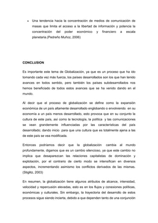 Una tendencia hacia la concentración de medios de comunicación de
masas que limita el acceso a la libertad de información y potencia la
concentración del poder económico y financiero a escala
planetaria.(Pedreño Muñoz, 2006)
CONCLUSION
Es importante este tema de Globalización, ya que es un proceso que ha ido
tomando cada vez más fuerza, los países desarrollados son los que han tenido
avances en todos sentido, pero también los países subdesarrollados nos
hemos beneficiado de todos estos avances que se ha venido dando en el
mundo.
Al decir que el proceso de globalización se define como la expansión
económica de un país altamente desarrollado englobando o envolviendo en su
economía a un país menos desarrollado, esto provoca que en su conjunto la
cultura de este país, así como la tecnología, la política y las comunicaciones
se vean grandemente influenciadas por las características del país
desarrollado; dando inicio para que una cultura que es totalmente ajena a las
de este país se vea modificada.
Entonces podríamos decir que la globalización cambia al mundo
profundamente, digamos que es un cambio silencioso, ya que este cambio no
implica que desaparezcan las relaciones capitalistas de dominación y
explotación, por el contrario de cierto modo se intensifican en diversos
aspectos, incrementando asimismo los conflictos derivados de las mismas.
(Stiglitz, 2003)
En resumen, la globalización tiene algunos atributos de alcance, intensidad,
velocidad y repercusión elevadas, esto es en los flujos y conexiones políticas,
económicas y culturales. Sin embargo, la trayectoria del desarrollo de estos
procesos sigue siendo incierta, debido a que dependen tanto de una conjunción
 