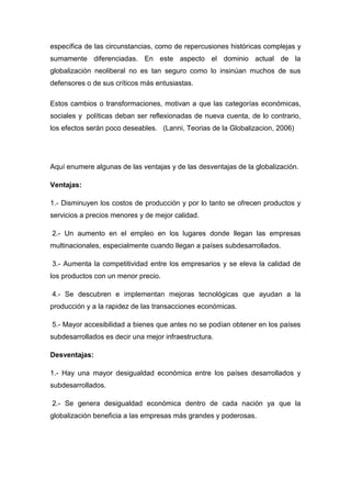 específica de las circunstancias, como de repercusiones históricas complejas y
sumamente diferenciadas. En este aspecto el dominio actual de la
globalización neoliberal no es tan seguro como lo insinúan muchos de sus
defensores o de sus críticos más entusiastas.
Estos cambios o transformaciones, motivan a que las categorías económicas,
sociales y políticas deban ser reflexionadas de nueva cuenta, de lo contrario,
los efectos serán poco deseables. (Lanni, Teorias de la Globalizacion, 2006)
Aquí enumere algunas de las ventajas y de las desventajas de la globalización.
Ventajas:
1.- Disminuyen los costos de producción y por lo tanto se ofrecen productos y
servicios a precios menores y de mejor calidad.
2.- Un aumento en el empleo en los lugares donde llegan las empresas
multinacionales, especialmente cuando llegan a países subdesarrollados.
3.- Aumenta la competitividad entre los empresarios y se eleva la calidad de
los productos con un menor precio.
4.- Se descubren e implementan mejoras tecnológicas que ayudan a la
producción y a la rapidez de las transacciones económicas.
5.- Mayor accesibilidad a bienes que antes no se podían obtener en los países
subdesarrollados es decir una mejor infraestructura.
Desventajas:
1.- Hay una mayor desigualdad económica entre los países desarrollados y
subdesarrollados.
2.- Se genera desigualdad económica dentro de cada nación ya que la
globalización beneficia a las empresas más grandes y poderosas.
 