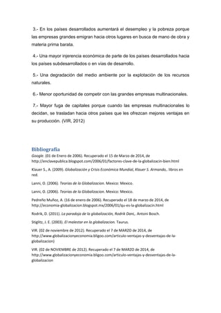 3.- En los países desarrollados aumentará el desempleo y la pobreza porque
las empresas grandes emigran hacia otros lugares en busca de mano de obra y
materia prima barata.
4.- Una mayor injerencia económica de parte de los países desarrollados hacia
los países subdesarrollados o en vías de desarrollo.
5.- Una degradación del medio ambiente por la explotación de los recursos
naturales.
6.- Menor oportunidad de competir con las grandes empresas multinacionales.
7.- Mayor fuga de capitales porque cuando las empresas multinacionales lo
decidan, se trasladan hacia otros países que les ofrezcan mejores ventajas en
su producción. (VIR, 2012)
Bibliografía
Google. (01 de Enero de 2006). Recuperado el 15 de Marzo de 2014, de
http://enclavepublica.blogspot.com/2006/01/factores-clave-de-la-globalizacin-bien.html
Klauer S., A. (2009). Globalización y Crisis Económica Mundial, Klauer S. Armando,. libros en
red.
Lanni, O. (2006). Teorias de la Globalizacion. Mexico: Mexico.
Lanni, O. (2006). Teorias de la Globalizacion. Mexico: Mexico.
Pedreño Muñoz, A. (16 de enero de 2006). Recuperado el 18 de marzo de 2014, de
http://economia-globalizacion.blogspot.mx/2006/01/qu-es-la-globalizacin.html
Rodrik, D. (2011). La paradoja de la globalización, Rodrik Dani,. Antoni Bosch.
Stiglitz, J. E. (2003). El malestar en la globalizacion. Taurus.
VIR. (02 de noviembre de 2012). Recuperado el 7 de MARZO de 2014, de
http://www.globalizacionyeconomia.bligoo.com/articulo-ventajas-y-desventajas-de-la-
globalizacion)
VIR. (02 de NOVIEMBRE de 2012). Recuperado el 7 de MARZO de 2014, de
http://www.globalizacionyeconomia.bligoo.com/articulo-ventajas-y-desventajas-de-la-
globalizacion
 