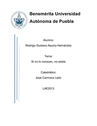 Benemérita Universidad 
Autónoma de Puebla 
Alumno: 
Rodrigo Gustavo Aquino Hernández 
Tema: 
Si no lo conocen, no existe 
Catedrático: 
José Carmona León 
LAE2013 
 