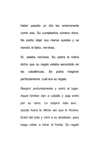 haber pasado un día tan emocionante 
como ese. Su cumpleaños número doce. 
No podía dejar sus manos quietas y se 
mordía el labio, nerviosa. 
Sí, estaba nerviosa. Su padre le había 
dicho que su regalo estaba escondido en 
las caballerizas. Se podía imaginar 
perfectamente cuál era su regalo. 
Respiró profundamente y entró al lugar. 
Aquel familiar olor a caballo y paja entró 
por su nariz. Lo respiró más aun… 
quizás fuera la última vez que lo hiciera. 
Entró del todo y miró a su alrededor, para 
luego volver a mirar al frente. Su regalo 
 