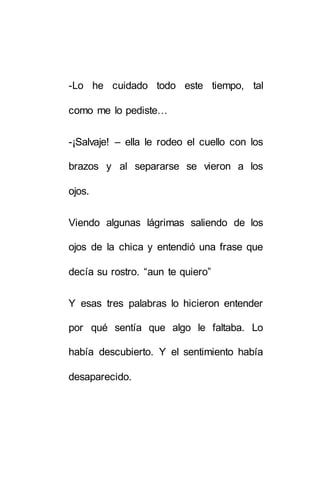 -Lo he cuidado todo este tiempo, tal 
como me lo pediste… 
-¡Salvaje! – ella le rodeo el cuello con los 
brazos y al separarse se vieron a los 
ojos. 
Viendo algunas lágrimas saliendo de los 
ojos de la chica y entendió una frase que 
decía su rostro. “aun te quiero” 
Y esas tres palabras lo hicieron entender 
por qué sentía que algo le faltaba. Lo 
había descubierto. Y el sentimiento había 
desaparecido. 
 
