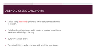 ADENOID CYSTIC CARCINOMA
 Spread along peri-neural lymphatics which compromises attempts
at excision.
 Embolize along these routes and is known to produce blood-borne
metastases, classically to the lung.
 Lymphatic spread is rare.
 The natural history can be extensive, with good five year figures,
 