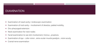 EXAMINATION
 Examination of nasal cavity / endoscopic examination
 Examination of oral cavity – involvement of alveolus, palatal mobility,
 Oro-pharyngeal extension
 Neck examination for neck nodes
 Facial examination to see skin involvement, trismus , proptosis.
 Examination of eye – color vision , extra ocular muscle paralysis , vision acuity
 Cranial nerve examination
 