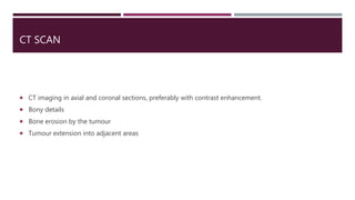 CT SCAN
 CT imaging in axial and coronal sections, preferably with contrast enhancement.
 Bony details
 Bone erosion by the tumour
 Tumour extension into adjacent areas
 