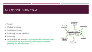 MULTIDISCIPLINARY TEAM
 Surgery
 Medical oncology
 Radiation oncology
 Radiology, nuclear medicine
 Pathology..
 MDT workup will ensure accurate assessment, evidence based
decision-making, and the most advantageous treatment
planning and delivery of care.
 