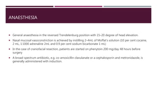 ANAESTHESIA
 General anaesthesia in the reversed Trendelenburg position with 15–20 degree of head elevation.
 Nasal mucosal vasoconstriction is achieved by instilling 2–4mL of Moffat’s solution (10 per cent cocaine,
2 mL, 1:1000 adrenaline 2mL and 0.9 per cent sodium bicarbonate 1 mL)
 In the case of craniofacial resection, patients are started on phenytoin 200 mg/day 48 hours before
surgery
 A broad-spectrum antibiotic, e.g. co-amoxicillin clavulanate or a cephalosporin and metronidazole, is
generally administered with induction.
 