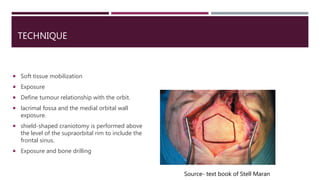 TECHNIQUE
 Soft tissue mobilization
 Exposure
 Define tumour relationship with the orbit.
 lacrimal fossa and the medial orbital wall
exposure.
 shield-shaped craniotomy is performed above
the level of the supraorbital rim to include the
frontal sinus.
 Exposure and bone drilling
Source- text book of Stell Maran
 
