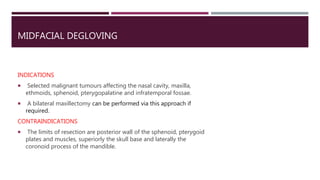 MIDFACIAL DEGLOVING
INDICATIONS
 Selected malignant tumours affecting the nasal cavity, maxilla,
ethmoids, sphenoid, pterygopalatine and infratemporal fossae.
 A bilateral maxillectomy can be performed via this approach if
required.
CONTRAINDICATIONS
 The limits of resection are posterior wall of the sphenoid, pterygoid
plates and muscles, superiorly the skull base and laterally the
coronoid process of the mandible.
 