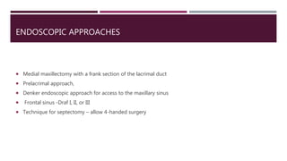 ENDOSCOPIC APPROACHES
 Medial maxillectomy with a frank section of the lacrimal duct
 Prelacrimal approach,
 Denker endoscopic approach for access to the maxillary sinus
 Frontal sinus -Draf I, II, or III
 Technique for septectomy – allow 4-handed surgery
 