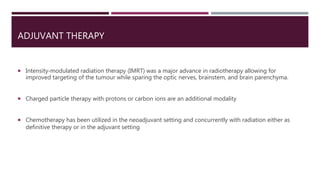 ADJUVANT THERAPY
 Intensity‐modulated radiation therapy (IMRT) was a major advance in radiotherapy allowing for
improved targeting of the tumour while sparing the optic nerves, brainstem, and brain parenchyma.
 Charged particle therapy with protons or carbon ions are an additional modality
 Chemotherapy has been utilized in the neoadjuvant setting and concurrently with radiation either as
definitive therapy or in the adjuvant setting
 