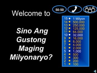 50:50
Welcome to
                      15   1 Milyon
                      14   500,000
                      13   250,000
                      12
 Sino Ang             11
                      10
                           125,000
                           64,000
                           32,000
 Gustong              9
                      8
                           16,000
                           8,000
                      7    4,000
  Maging              6
                      5
                           2,000
                           1,000
                      4    500
Milyonaryo?           3
                      2
                           300
                           200
                      1    100
 