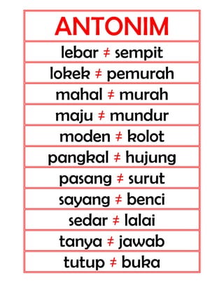ANTONIM
lebar ≠ sempit
lokek ≠ pemurah
mahal ≠ murah
maju ≠ mundur
moden ≠ kolot
pangkal ≠ hujung
pasang ≠ surut
sayang ≠ benci
sedar ≠ lalai
tanya ≠ jawab
tutup ≠ buka

 