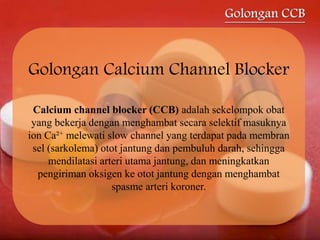 Golongan Calcium Channel Blocker
Calcium channel blocker (CCB) adalah sekelompok obat
yang bekerja dengan menghambat secara selektif masuknya
ion Ca²+ melewati slow channel yang terdapat pada membran
sel (sarkolema) otot jantung dan pembuluh darah, sehingga
mendilatasi arteri utama jantung, dan meningkatkan
pengiriman oksigen ke otot jantung dengan menghambat
spasme arteri koroner.
 