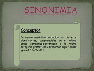 Concepto:
Fenómeno semántico producido por distintas
significantes, comprendidos en el mismo
grupo semantico,pertenecen a la misma
categoría gramatical y presentan significados
iguales o parecidos.
 