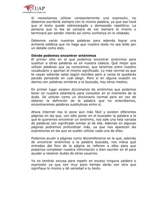 Si necesitamos utilizar constantemente una expresión, no
debemos escribirla siempre con la misma palabra, ya que eso hará
que el texto quede sobrecargado y demasiado repetitivo. La
persona que lo lea se cansará de ver siempre lo mismo y
terminará por perder interés así como confianza en lo relatado.
Debemos variar nuestras palabras para además lograr una
armonía estética que no haga que nuestro texto no sea leído por
un detalle como éste.
Dónde podemos encontrar sinónimos
El primer sitio en el que podemos encontrar sinónimos para
sustituir a otras palabras es en nuestra cabeza. Qué mejor que
utilizar palabras que ya conocemos, que tenemos entre nuestro
vocabulario y aportan el mismo significado. Lo más normal es que
te vayan saliendo solas según escribes pero a veces te quedarás
parado pensando en cuál elegir. Pero si en alguna ocasión no
damos con palabras similares a la buscada, hay otros medios.
En primer lugar existen diccionarios de sinónimos que podemos
tener en nuestra estantería para consultar en el momento de la
duda. Se utilizan como un diccionario normal pero en vez de
obtener la definición de la palabra que no entendíamos,
encontraremos palabras sustitutivas entre sí.
Ahora Internet nos lo pone aún más fácil y existen diferentes
páginas en las que, con sólo poner en el buscador la palabra a la
que le queremos encontrar un sinónimo, nos sale una lista variada
de palabras con significado similar al de ella. Además en algunas
páginas podremos profundizar más, ya que nos aparecen las
expresiones en las que se suelen utilizar cada una de ellas.
Podemos acudir a páginas como Wordreference en la que, además
de encontrar sinónimos a la palabra buscada, nos indica qué
entradas del foro de la página se refieren a ellos para que
podamos completar nuestra información o bien escribir en él para
ayudar a resolver dudas de otros usuarios.
Ya no tendrás excusa para repetir en exceso ninguna palabra o
expresión ya que con muy poco tiempo darás con otra que
signifique lo mismo y dé variedad a tu texto.
 