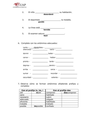 2. El niño _____________________ su habitación.
desordenó
3. El deportista __________________ la medalla.
perdió
4. La línea está _____________________.
torcida
5. El examen estuvo _________________.
fácil
6. Complete con los antónimos adecuados:
Lento – rápidofalso - ________________
silenciosa - ______________ vacío - ________________
dormir - _______________hallar - ________________
cerrar - _______________ hablar-_________________
pronto - _______________ tarde - _________________
deprisa - _______________dentro - ________________
arriba - _______________ cerca - ________________
sumar - _______________ recordar - ________________
oscuridad - ______________ valiente - ________________
7. Observa cómo se forman antónimos añadiendo prefijos y
completa:
Con el prefijo in, im, i Con el prefijo des
útil inútil componer descomponer
sano habitado
necesario cubrir
adecuado colgado
eficiente habilitado
tratable trabado
posible imposible confiado
 