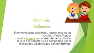 Sinonimia
Definición
El término latino sinonimia, procedente de un
vocablo griego, llegó a
nuestra lengua como sinonimia. La noción
refiere a la característica compartida por al
menos dos palabras que son sinónimas.
 