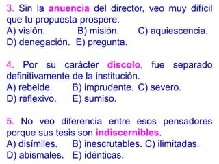 3. Sin la anuencia del director, veo muy difícil
que tu propuesta prospere.
A) visión. B) misión. C) aquiescencia.
D) denegación. E) pregunta.
4. Por su carácter díscolo, fue separado
definitivamente de la institución.
A) rebelde. B) imprudente. C) severo.
D) reflexivo. E) sumiso.
5. No veo diferencia entre esos pensadores
porque sus tesis son indiscernibles.
A) disímiles. B) inescrutables. C) ilimitadas.
D) abismales. E) idénticas.
 