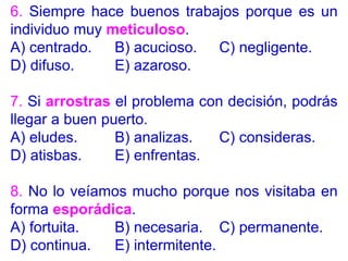 6. Siempre hace buenos trabajos porque es un
individuo muy meticuloso.
A) centrado. B) acucioso. C) negligente.
D) difuso. E) azaroso.
7. Si arrostras el problema con decisión, podrás
llegar a buen puerto.
A) eludes. B) analizas. C) consideras.
D) atisbas. E) enfrentas.
8. No lo veíamos mucho porque nos visitaba en
forma esporádica.
A) fortuita. B) necesaria. C) permanente.
D) continua. E) intermitente.
 