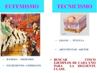 • RAMERA - MERETRIZ
• EXCREMENTO - COPROLITO
EUFEMISMO TECNICISMO
• GRANO - PÚSTULA
• ARGUMENTAR - ARGÜIR
• BUSCAR CINCO
EJEMPLOS DE CADA UNO
PARA LA SIGUIENTE
CLASE.
 