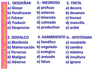 1. DESDEÑAR
a) Glosar
b) Parafrasear
c) Falsear
d) Traducir
e) Despreciar
2. DESFALCO
a) Blasfemia
b) Malversación
c) Perverso
d) Maligno
e) Adverso
3.- MEDROSO
a) profuso
b) extenso
c) timorato
d) colmado
e) productivo
4. HAMBRIENTO
a) famélico
b) engolado
c) enérgico
d) avezado
e) fatuo
5. TRETA
a) decoro
b) devaneo
c) frenesí
d) mancilla
e) ardid
6.- APOTEGMA
a) novatada
b) zambra
c) máxima
d) incultura
e) ignaro
Ejerciciosdesinónimostradicionale
 