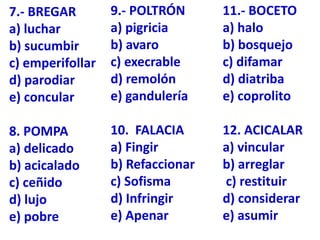 7.- BREGAR
a) luchar
b) sucumbir
c) emperifollar
d) parodiar
e) concular
8. POMPA
a) delicado
b) acicalado
c) ceñido
d) lujo
e) pobre
9.- POLTRÓN
a) pigricia
b) avaro
c) execrable
d) remolón
e) gandulería
10. FALACIA
a) Fingir
b) Refaccionar
c) Sofisma
d) Infringir
e) Apenar
11.- BOCETO
a) halo
b) bosquejo
c) difamar
d) diatriba
e) coprolito
12. ACICALAR
a) vincular
b) arreglar
c) restituir
d) considerar
e) asumir
 