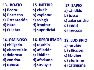 13. BOATO
a) Beato
b) Borracho
c) Ostentación
d) Hato
e) Culebra
14. OMINOSO
a) obligado
b) aborrecible
c) doloroso
d) conciso
e) canoso
15. INFERIR
a) eludir
b) explorar
c) colegir
d) ironizar
e) superficial
16. RESQUEMOR
a) resabio
b) aflicción
c) libídine
d) aforismo
e) soslayar
17. ZAFIO
a) cándido
b) tosco
c) zafarrancho
d) inútil
e) mocoso
18. LUDIBRIO
a) resabio
b) aflicción
c) libídine
d) aforismo
e) catilinaria
 