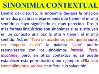 Dentro del discurso, la sinonimia designa la relación
entre dos palabras o expresiones que tienen el mismo
sentido o cuyo significado es muy parecido. Dos o
más formas lingüísticas son sinónimas si se sustituyen
en un contexto una por la otra y tienen el mismo
sentido. Así, en “Tuvo un accidente, pero quedó sano,
sin ninguna lesión” la palabra ‘sano’ puede
reemplazarse con los sinónimos intacto, ileso,
incólume; pero, en otros contextos no se puede
establecer esta permutación; por ejemplo: «Ella solo
come alimentos sanos» se refiere a lo saludable.
 
