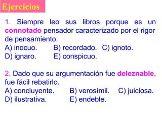 Ejercicios
1. Siempre leo sus libros porque es un
connotado pensador caracterizado por el rigor
de pensamiento.
A) inocuo. B) recordado. C) ignoto.
D) ignaro. E) conspicuo.
2. Dado que su argumentación fue deleznable,
fue fácil rebatirlo.
A) concluyente. B) verosímil. C) juiciosa.
D) ilustrativa. E) endeble.
 