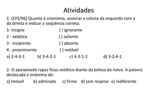 Atividades
1- (CFS/96) Quanto à sinonímia, associar a coluna da esquerda com a
da direita e indicar a seqüência correta.
1- insigne ( ) ignorante
2 - extático ( ) saliente
3 - insipiente ( ) absorto
4 - proeminente ( ) notável
a) 2-4-3-1 b) 3-4-2-1 c) 4-3-1-2 d) 3-2-4-1
2- O apaixonado rapaz ficou extático diante da beleza da noiva. A palavra
destacada é sinônima de:
a) Imóvel b) admirado c) firme d) sem respirar e) indiferente
 