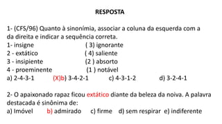 RESPOSTA
1- (CFS/96) Quanto à sinonímia, associar a coluna da esquerda com a
da direita e indicar a sequência correta.
1- insigne ( 3) ignorante
2 - extático ( 4) saliente
3 - insipiente (2 ) absorto
4 - proeminente (1 ) notável
a) 2-4-3-1 (X)b) 3-4-2-1 c) 4-3-1-2 d) 3-2-4-1
2- O apaixonado rapaz ficou extático diante da beleza da noiva. A palavra
destacada é sinônima de:
a) Imóvel b) admirado c) firme d) sem respirar e) indiferente
 