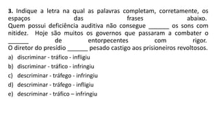 3. Indique a letra na qual as palavras completam, corretamente, os
espaços das frases abaixo.
Quem possui deficiência auditiva não consegue ______ os sons com
nitidez. Hoje são muitos os governos que passaram a combater o
______ de entorpecentes com rigor.
O diretor do presídio ______ pesado castigo aos prisioneiros revoltosos.
a) discriminar - tráfico - infligiu
b) discriminar - tráfico - infringiu
c) descriminar - tráfego - infringiu
d) descriminar - tráfego - infligiu
e) descriminar - tráfico – infringiu
 