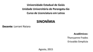 Universidade Estadual de Goiás
Unidade Universitária de Porangatu-Go
Curso de Licenciatura em Letras
SINONÍMIA
Acadêmicos:
Tharcyanne Frades
Erisvaldo Simplicio
Agosto, 2015
Docente: Lorrani Naiara
 