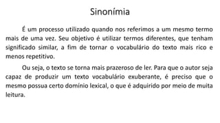 Sinonímia
É um processo utilizado quando nos referimos a um mesmo termo
mais de uma vez. Seu objetivo é utilizar termos diferentes, que tenham
significado similar, a fim de tornar o vocabulário do texto mais rico e
menos repetitivo.
Ou seja, o texto se torna mais prazeroso de ler. Para que o autor seja
capaz de produzir um texto vocabulário exuberante, é preciso que o
mesmo possua certo domínio lexical, o que é adquirido por meio de muita
leitura.
 