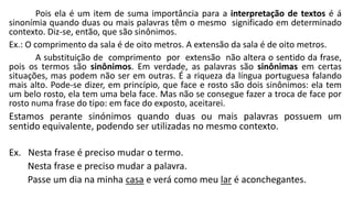 Pois ela é um item de suma importância para a interpretação de textos é á
sinonímia quando duas ou mais palavras têm o mesmo significado em determinado
contexto. Diz-se, então, que são sinônimos.
Ex.: O comprimento da sala é de oito metros. A extensão da sala é de oito metros.
A substituição de comprimento por extensão não altera o sentido da frase,
pois os termos são sinônimos. Em verdade, as palavras são sinônimas em certas
situações, mas podem não ser em outras. É a riqueza da língua portuguesa falando
mais alto. Pode-se dizer, em princípio, que face e rosto são dois sinônimos: ela tem
um belo rosto, ela tem uma bela face. Mas não se consegue fazer a troca de face por
rosto numa frase do tipo: em face do exposto, aceitarei.
Estamos perante sinónimos quando duas ou mais palavras possuem um
sentido equivalente, podendo ser utilizadas no mesmo contexto.
Ex. Nesta frase é preciso mudar o termo.
Nesta frase e preciso mudar a palavra.
Passe um dia na minha casa e verá como meu lar é aconchegantes.
 