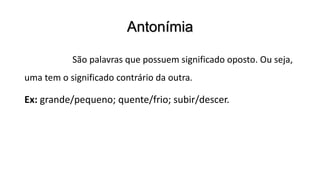 Antonímia
São palavras que possuem significado oposto. Ou seja,
uma tem o significado contrário da outra.
Ex: grande/pequeno; quente/frio; subir/descer.
 