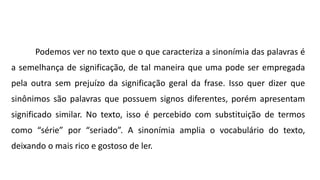 Podemos ver no texto que o que caracteriza a sinonímia das palavras é
a semelhança de significação, de tal maneira que uma pode ser empregada
pela outra sem prejuízo da significação geral da frase. Isso quer dizer que
sinônimos são palavras que possuem signos diferentes, porém apresentam
significado similar. No texto, isso é percebido com substituição de termos
como “série” por “seriado”. A sinonímia amplia o vocabulário do texto,
deixando o mais rico e gostoso de ler.
 