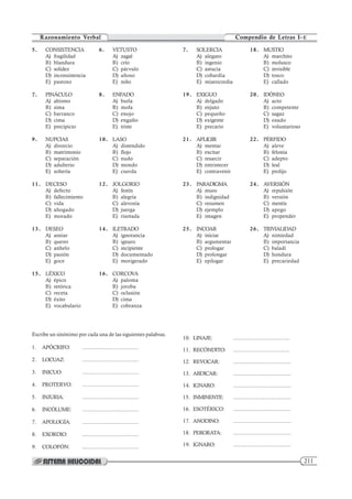 211
Compendio de Letras I–E
Razonamiento Verbal
5. CONSISTENCIA 6. VETUSTO
A) fragilidad A) zagal
B) blandura B) crío
C) solidez C) párvulo
D) inconsistencia D) añoso
E) pastoso E) niño
7. PINÁCULO 8. ENFADO
A) abismo A) burla
B) sima B) mofa
C) barranco C) enojo
D) cima D) engaño
E) precipicio E) triste
9. NUPCIAS 10. LASO
A) divorcio A) distendido
B) matrimonio B) flojo
C) separación C) nudo
D) adulterio D) mondo
E) soltería E) cuerda
11. DECESO 12. JOLGORIO
A) defecto A) festín
B) fallecimiento B) alegría
C) vida C) alevosía
D) ahogado D) juerga
E) morado E) risotada
13. DESEO 14. ILETRADO
A) ansiar A) ignorancia
B) querer B) ignaro
C) anhelo C) incipiente
D) pasión D) documentado
E) goce E) morigerado
15. LÉXICO 16. CORCOVA
A) épico A) paloma
B) retórica B) joroba
C) receta C) oclusión
D) éxito D) cima
E) vocabulario E) cobranza
7. SOLERCIA 18. MUSTIO
A) alegato A) marchito
B) ingenio B) molusco
C) astucia C) invisible
D) cobardía D) tosco
E) misericordia E) callado
19. EXIGUO 20. IDÓNEO
A) delgado A) acto
B) enjuto B) competente
C) pequeño C) sagaz
D) exigente D) osado
E) precario E) voluntarioso
21. AFLIGIR 22. PÉRFIDO
A) mentar A) aleve
B) excitar B) felonía
C) resarcir C) adepto
D) entristecer D) leal
E) contravenir E) prolijo
23. PARADIGMA 24. AVERSIÓN
A) muro A) repulsión
B) indignidad B) versión
C) resumen C) mentís
D) ejemplo D) apego
E) imagen E) propender
25. INCOAR 26. TRIVIALIDAD
A) iniciar A) nimiedad
B) argumentar B) importancia
C) prologar C) baladí
D) prolongar D) hondura
E) epilogar E) precariedad
Escribe un sinónimo por cada una de las siguientes palabras.
1. APÓCRIFO: .....................................
2. LOCUAZ: .....................................
3. INICUO: .....................................
4. PROTERVO: .....................................
5. INJURIA: .....................................
6. INCÓLUME: .....................................
7. APOLOGÍA: .....................................
8. EXORDIO: .....................................
9. COLOFÓN: .....................................
10. LINAJE: .....................................
11. RECÓNDITO: .....................................
12. REVOCAR: ......................................
13. ABDICAR: ......................................
14. IGNARO: ......................................
15. INMINENTE: ......................................
16. ESOTÉRICO: ......................................
17. ANODINO: ......................................
18. PERORATA: ......................................
19. IGNARO: ......................................
 