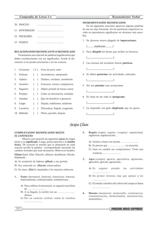 212
Compendio de Letras I–E Razonamiento Verbal
20. INOCUO: ......................................
21. INVETERADO: ......................................
22. FRUSLERÍA: ......................................
23. FIASCO: ......................................
RELACIONANDO SIGNIFICANTE O SIGNIFICADO
Presentamos una relación de palabras (significantes) que
deben correlacionarse con sus significados. Acude al dic-
cionario si no puedes precisarlas o no las conoces.
1. Certamen ( 5 ) Cosa de poco valor
2. Endosar ( ) Ascendencia, antepasado
3. Apático ( ) Dudoso, vacilante, asombrado
4. Ancestro ( ) Concurso, torneo, competencia
5. Bagatela ( ) Objeto portátil de buena suerte
6. Perplejo ( ) Ceder un documento, trasladar
7. Amuleto ( ) Que da beneficio o ganancia
8. Litigio ( ) Dejado, indiferente, indolente
9. Lucrativo ( ) Delicadeza, fingida, exagerada
10. Melindre ( ) Pleito, querella, disputa
INCREMENTANDO SIGNIFICADOS
En las siguientes oraciones aparecen algunas palabras
de uso no muy frecuente. En los paréntesis respectivos es-
cribe su equivalencia significativa en términos más senci-
llos.
1. Su discurso estuvo plagado de imprecaciones.
( maldiciones )
2. Paco dilapidó los bienes que recibió en herencia.
(_____________________)
3. Las escenas del accidente fueron patéticas.
(_____________________)
4. Se deben patrocinar las actividades culturales.
(_____________________)
5. No son patrañas esas acusaciones.
(_____________________)
6. El clima de ese valle es morigerado.
(_____________________)
7. Le respondió con gesto displicente que no queria.
(_____________________)
COMPLETANDO SIGNIFICADOS SEGÚN
EL CONTEXTO
Observa con atención las siguientes raíces de origen
latino y su significado. Luego, presta atención a la familia
léxica. De acuerdo al sentido que se desprende de cada
oración escribe la palabra correspondiente haciendo los
cambios formales que sean necesarios. Observa el modelo.
Filium (hijo): filial, filiación, afiliarse, desafiliarse, filicida,
filialmente...
A) Se arrepintió de haberse afiliado a ese partido.
B) Era conocida su filiación conservadora.
C) Su amor filial lo impulsaba a los mayores esfuerzos.
1. Frater (hermano): fraternal, fraternizar, fraterno,
fraternalmente, confraternidad, confraternizar...
A) Para celebrar el aniversario, se organizó una fiesta
de ..........................
B) A su llegada, lo recibió con un .........................
abrazo.
C) Por su carácter cordial, todos lo trataban
..........................
2. Regula (regla): regular, irregular, regularidad,
regularizar, regularización...
A) Asistía a clases con mucha ..........................
B) Es preciso que ......................... tu situación.
C) Juan no cumple sus compromisos. Tiene una
conducta ..........................
3. Agro (campo): agrario, agricultura, agrónomo,
agricultor, agrícola, agronomía...
A) Es urgente atender las actividades
..........................
B) En primer término, hay que apoyar a los
.....................
C) El estudio científico del cultivo del campo se llama
..........................
4. Mnemo (memoria): memorable, conmemorar,
conmemoración, memorándum, mnemotecnia,
memorístico...
 