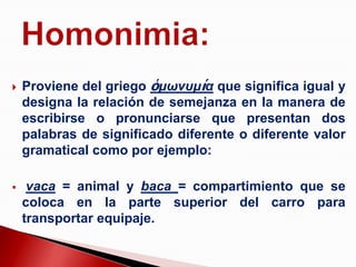    Proviene del griego ὁμωνυμία que significa igual y
    designa la relación de semejanza en la manera de
    escribirse o pronunciarse que presentan dos
    palabras de significado diferente o diferente valor
    gramatical como por ejemplo:

    vaca = animal y baca = compartimiento que se
    coloca en la parte superior del carro para
    transportar equipaje.
 