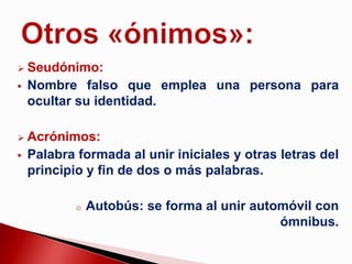    Seudónimo:
   Nombre falso que emplea una persona para
    ocultar su identidad.

   Acrónimos:
   Palabra formada al unir iniciales y otras letras del
    principio y fin de dos o más palabras.

            o   Autobús: se forma al unir automóvil con
                                              ómnibus.
 