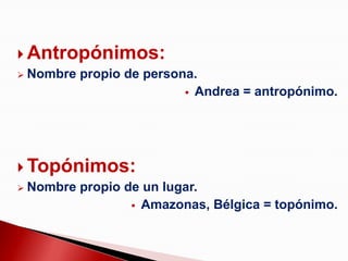  Antropónimos:
 Nombre propio de persona.
                          Andrea = antropónimo.




 Topónimos:
 Nombre propio de un lugar.
                  Amazonas, Bélgica = topónimo.
 